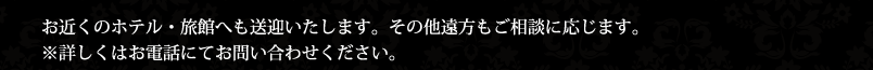 お近くのホテル・旅館へも送迎いたします。その他遠方もご相談に応じます。※詳しくはお電話にてお問い合わせください。