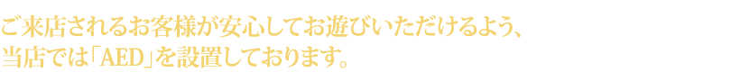 ご来店されるお客様が安心してお遊びいただけるよう、当店では「AED」を設置しております。
