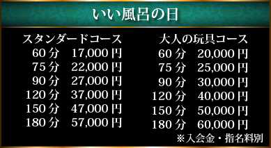 いい風呂の日・スタンダードコース60分17,000円、75分22,000円、90分27,000円、120分37,000円、150分　47,000円、180分57,000円、大人の玩具コース・60分20,000円、75分25,000円、90分30,000円、120分40,000円、150分50,000円、180分60,000円※入会金・指名料別