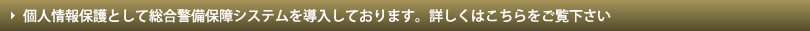 個人情報保護として総合警備保障システムを導入しております。詳しくはこちらをご覧下さい