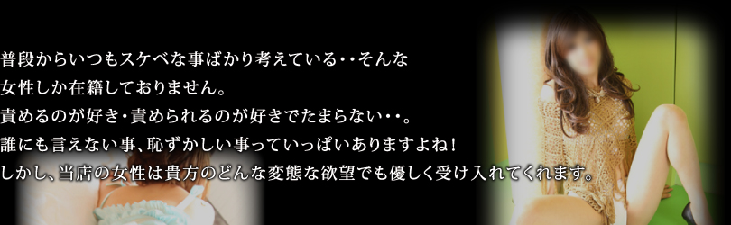 普段からいつもスケベな事ばかり考えている・・そんな女性しか在籍しておりません。責めるのが好き・責められるのが好きでたまらない・・。誰にも言えない事、恥ずかしい事っていっぱいありますよね！しかし、当店の女性は貴方のどんな変態な欲望でも優しく受け入れてくれます。