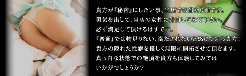 貴方が『秘密』にしたい事、当店では当たり前です。勇気を出して、当店の女性に告白してみて下さい。必ず満足して頂けるはずです。『普通』では物足りない、満たされないと感じている貴方！貴方の隠れた性癖を優しく無限に開拓させて頂きます。真っ白な状態での絶頂を貴方も体験してみてはいかがでしょうか？