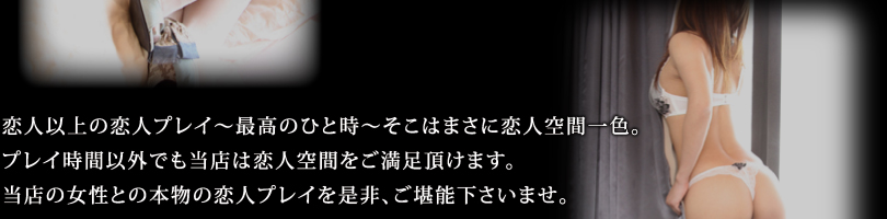 恋人以上の恋人プレイ～最高のひと時～そこはまさに恋人空間一色。プレイ時間以外でも当店は恋人空間をご満足頂けます。当店の女性との本物の恋人プレイを是非、ご堪能下さいませ。