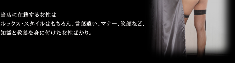 当店に在籍する女性はルックス・スタイルはもちろん、言葉遣い、マナー、笑顔など、知識と教養を身に付けた女性ばかり。学生さん、OL、主婦まで様々なタイプの女性が在籍！