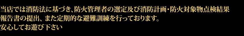 当店では消防法に基づき、防火管理者の選定及び消防計画・防火対象物点検結果報告書の提出、 また定期的な避難訓練を行っております。ご安心してお遊び下さい。