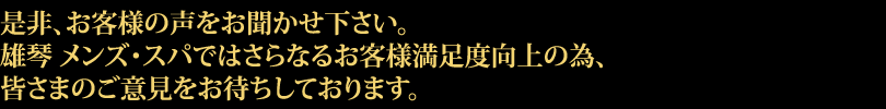 是非、お客様の声をお聞かせ下さい。雄琴 メンズ・スパではさらなるお客様満足度向上の為、皆さまのご意見をお待ちしております。