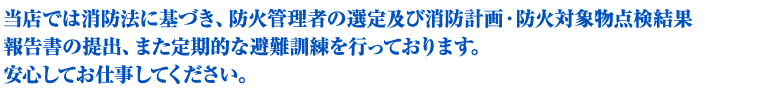当店では消防法に基づき、防火管理者の選定及び消防計画・防火対象物点検結果報告書の提出、 また定期的な避難訓練を行っております。ご安心してお仕事してください。