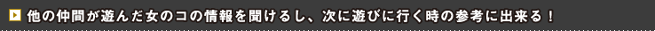 他の仲間が遊んだ女のコの情報を聞けるし、次に遊びに行く時の参考に出来る！