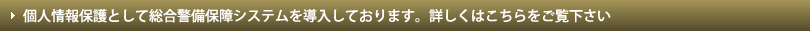 個人情報保護として総合警備保障システムを導入しております。詳しくはこちらをご覧下さい